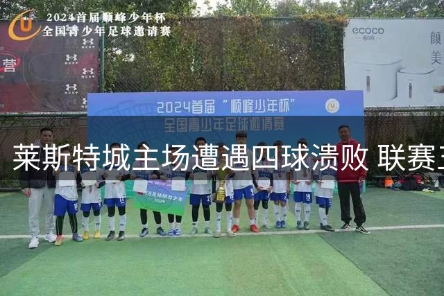莱斯特城主场遭遇四球溃败 联赛五战仅积5分暂列下游